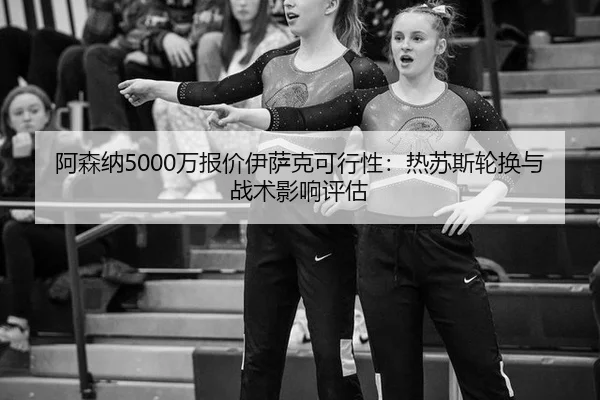 阿森纳5000万报价伊萨克可行性：热苏斯轮换与战术影响评估
