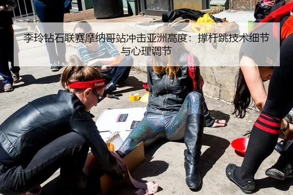 李玲钻石联赛摩纳哥站冲击亚洲高度：撑杆跳技术细节与心理调节